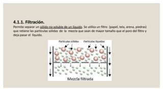 4.1.1. Filtración.
Permite separar un sólido no soluble de un líquido. Se utiliza un filtro (papel, tela, arena, piedras)
que retiene las partículas sólidas de la mezcla que sean de mayor tamaño que el poro del filtro y
deja pasar el líquido.
 
