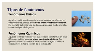 Aquellos cambios en los que las sustancias no se transforman en
otras diferentes, debido a que no se altera su estructura interna.
Por ejemplo, pulverizar una piedra, congelar agua, fundir un metal,
mover un objeto de lugar, etc.
Aquellos cambios en los que las sustancias se transforman en otras
diferentes, debido a que se altera su estructura interna. Por
ejemplo, cuando se quema el papel, cuando se agria la leche, la
oxidación del metal, la cocción de la comida, etc.
Fenómenos Químicos
Fenómenos Físicos
Tipos de fenómenos
 