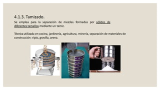 4.1.3. Tamizado.
Se emplea para la separación de mezclas formadas por sólidos de
diferentes tamaños mediante un tamiz.
Técnicautilizada en cocina, jardinería, agricultura, minería, separación de materiales de
construcción: ripio, gravilla, arena.
 