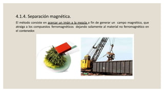 4.1.4. Separación magnética.
El método consiste en acercar un imán a la mezcla a fin de generar un campo magnético, que
atraiga a los compuestos ferromagnéticos dejando solamente al material no ferromagnético en
el contenedor.
 