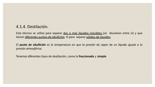 4.1.4. Destilación.
Esta técnica se utiliza para separar dos o más líquidos miscibles (se disuelven entre sí) y que
tienen diferentes puntos de ebullición. O para separar sólidos de líquidos.
El punto de ebullición es la temperatura en que la presión de vapor de un líquido iguala a la
presión atmosférica.
Tenemos diferentes tipos de destilación, como la fraccionada y simple.
 
