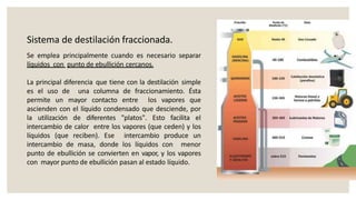 Sistema de destilación fraccionada.
Se emplea principalmente cuando es necesario separar
líquidos con punto de ebullición cercanos.
La principal diferencia que tiene con la destilación simple
es el uso de una columna de fraccionamiento. Ésta
permite un mayor contacto entre los vapores que
ascienden con el líquido condensado que desciende, por
la utilización de diferentes "platos". Esto facilita el
intercambio de calor entre los vapores (que ceden) y los
líquidos (que reciben). Ese intercambio produce un
intercambio de masa, donde los líquidos con menor
punto de ebullición se convierten en vapor, y los vapores
con mayor punto de ebullición pasan al estado líquido.
 