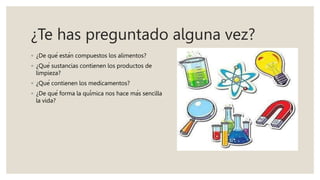 ¿Te has preguntado alguna vez?
◦ ¿De qué están compuestos los alimentos?
◦ ¿Qué sustancias contienen los productos de
limpieza?
◦ ¿Qué contienen los medicamentos?
◦ ¿De qué forma la química nos hace más sencilla
la vida?
 