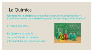 La Química
Química es la ciencia que estudia la estructura, propiedades y
transformaciones de la materia a partir de su composición atómica".
En otras palabras...
La Química estudia la
composición de la materia
y los cambios que en ella ocurren.
 