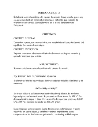 INTRODUCCION 2
Se hablará sobreel equilibrio del cloruro de amonio dondese sabe que es una
sal, conocido también como sal de amoniaco. Sabiendo que su punto de
evaporación es tomado como referencia en la escala de temperatura
Fahrenheit.
OBJETIVOS
OBJETIVO GENERAL
Determinar que es, sus características, sus propiedades físicas y la formula del
equilibrio de cloruro de amoniaco.
OBJETIVO ESPECIFICO
Exponer claramente el tema equilibrio de cloruro de sodio para entender y
aprender acerca de que se trata.
MARCO TEORICO
Se conoceráel concepto delequilibrio del cloruro de amonio.
EQUILIBRIO DEL CLORURO DE AMONIO
El cloruro de amonio se producea partir de vapores de ácido clorhídrico y de
amoníaco:
En estado sólido la coloración varía entre incoloro y blanco. Es inodoro e
higroscópico en diversas formas. Su punto de sublimación es de 350 °C. Su
densidad relativa (agua = 1) es 1,5. La presión de vapor que genera es de 0,13
kPa a 160 °C. Su masa molecular es de 53,49 g/mol.
Sus principales usos son como fuente de nitrógeno en fertilizantes y como
electrolito en celdas secas, y también se emplea ampliamente como
componente de los fundentes de galvanizado, estañado y soldadura para
 