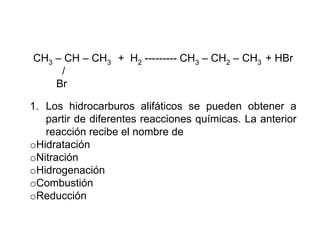 CH3 – CH – CH3 + H2 --------- CH3 – CH2 – CH3 + HBr
     /
    Br

1. Los hidrocarburos alifáticos se pueden obtener a
   partir de diferentes reacciones químicas. La anterior
   reacción recibe el nombre de
oHidratación
oNitración
oHidrogenación
oCombustión
oReducción
 