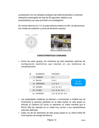 comparación con los isótopos contiguos del sistema periódico un periodo
radioactivo prolongado de mas de 30 segundos, debido a sus
características sus usos se limitan a la investigación.

Su numero atomico es 114, su peso atomico relativo es 287, se desconocen
sus niveles de oxidación y punto de ebullición exactos.





CARACTERISTICAS COMUNES
⚛ Como los otros grupos, los miembros de este presentan patrones de
conﬁguración electrónica que resultan en una tendencia de
comportamiento 



⚛ Las propiedades metálicas se aﬁanzan o incrementan a medida que se
incrementa la posición periódica en la tabla siendo en este grupo en
articular el Carbono (C) como un elemento no metal mientras que el
Plomo (Pb) por ejemplo es un metal muy común y sus características
esta bien deﬁnidas.

⚛ Cada uno de los elementos de este grupo posee en su ultima órbita (El
nivel superior de energía del átomo) 

Página 10 MEEM
Z= Nº
Atomico
Z ELEMENTO VALENCIA
6 CARBON 2, 4
14 SILICIO 2, 8, 4
32 GERMANIO 2, 8, 18, 4
50 ESTAÑO 2, 8, 18, 18, 4
82 PLOMO 2, 8, 18, 32, 18, 4
114 FLEROVIO 2, 8, 18, 32, 32, 18, 4
Flerovio con aviso de radioactividad
 