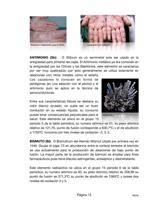 ANTIMONIO (Sb): O Stibium es un semimetal sola ser usado en la
antigüedad para pintarse las cejas. El Antimonio metálico ya era conocido en
la antigüedad por los Chinos y los Babilonios, este elemento se caracteriza
por ser muy quebradizo por esto generalmente se utiliza solamente en
aleaciones con otros metales como el estaño.
Los cazadores lo conocen en forma de
perdigones (en una aleación con el plomo) y el
antimonio puro se aplica en la técnica de
semiconductores. 

Entre sus características físicas se destaca su
color blanco azulado, no suele ser un buen
conductor en su estado liquido, su consumo
puede tener consecuencias perjudiciales para la
salud. Este elemento se ubica en el grupo 15
periodo 5 de la tabla periódica, su numero atómico es 51, su peso atómico
relativo es 121,76, punto de fusión corresponde a 630,7ºC y el de ebullición
a 1750ºC funciona con tres niveles de oxidación -3, 3, 5.

BISMUTO (Bi): O Bismuthum del Alemán Wismut citado por primera vez en
1546. Ocupa el lugar 73 en abundancia entre la corteza terrestre el bismuto
se usa actualmente para la producción de aleaciones de bajo punto de
fusión. La mayor parte de la producción de bismuto se emplea para ﬁnes
farmacéuticos pues tiene efectos astringentes, antiséptico y deshidratante.

Este elemento radioactivo se ubica en el grupo 15 periodo 6 de la tabla
periódica, su numero atómico es 83, su peso atómico relativo es 208,98 su
punto de fusión es 271,3ºC su punto de ebullición es 1560ºC y posee dos
niveles de oxidación 3 y 5.

Página 15 MEEM
Arsenico= tratamiento para la Siﬁlis Laceración por arsenico
Antimonio
 