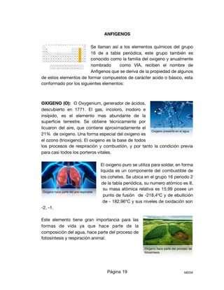 ANFIGENOS
Se llaman así a los elementos químicos del grupo
16 de a tabla periódica, este grupo también es
conocido como la familia del oxigeno y anualmente
nombrado como VIA, reciben el nombre de
Anﬁgenos que se deriva de la propiedad de algunos
de estos elementos de formar compuestos de carácter acido o básico, esta
conformado por los siguientes elementos: 

OXIGENO (O): O Oxygenium, generador de ácidos,
descubierto en 1771. El gas, incoloro, inodoro e
insípido, es el elemento mas abundante de la
superﬁcie terrestre. Se obtiene técnicamente por
licuaron del aire, que contiene aproximadamente el
21% de oxigeno. Una forma especial del oxigeno es
el ozono (trioxigeno). El oxigeno es la base de todos
los procesos de respiración y combustión, y por tanto la condición previa
para casi todos los porteros vitales.

El oxigeno puro se utiliza para soldar, en forma
liquida es un componente del combustible de
los cohetes. Se ubica en el grupo 16 periodo 2
de la tabla periódica, su numero atómico es 8,
su masa atómica relativa es 15,99 posee un
punto de fusión de -218,4ºC y de ebullición
de - 182,96ºC y sus niveles de oxidación son
-2, -1.

Este elemento tiene gran importancia para las
formas de vida ya que hace parte de la
composición del agua, hace parte del proceso de
fotosíntesis y respiración animal.

Página 19 MEEM
Oxigeno presente en el agua
Oxigeno hace parte del aire respirable
Oxigeno hace parte del proceso de
fotosíntesis
 