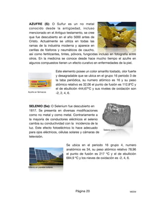 AZUFRE (S): O Sulfur es un no metal
conocido desde la antigüedad, incluso
mencionado en el Antiguo testamento, se cree
que fue descubierto en el año 5000 antes de
Cristo. Actualmente se utiliza en todas las
ramas de la industria moderna y aparece en
cerillas de fósforos y neumáticos de caucho,
así como fertilizantes, tintes, pólvora, fungicidas incluso en fotografía entre
otros. En la medicina se conoce desde hace mucho tiempo el azufre en
algunos compuestos tienen un efecto curativo en enfermedades de la piel. 

Este elemento posee un color amarillo tostado, olor fuerte
y desagradable que se ubica en el grupo 16 periodo 3 de
la taba periódica, su numero atómico es 16 y su peso
atómico relativo es 32,06 el punto de fusión es 112,8ºC y
el de ebullición 444,67ºC y sus niveles de oxidación son
-2, 2, 4, 6.

SELENIO (Se): O Selenium fue descubierto en
1817. Se presenta en diversas modiﬁcaciones
como no metal y como metal. Contrariamente a
la mayoría de conductores eléctricos el selenio
cambia su conductividad con la incidencia de la
luz. Este efecto fotoeléctrico lo hace adecuado
para ojos eléctricos, células solares y cámaras de
televisión.



Se ubica en el periodo 16 grupo 4, numero
anatómico es 34, su peso atómico relativo 78,96
el punto de fusión es 217 ºC y el de ebullición
684,9 ºC y los nieves de oxidación es -2, 4, 6.

Página 20 MEEM
Azufre en fármacos
Selenio puro
Selenio en paneles solares
 