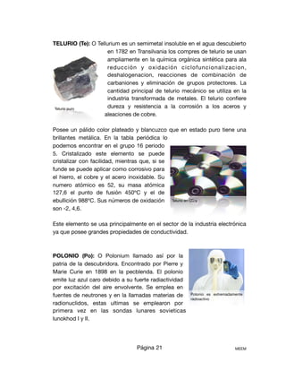 TELURIO (Te): O Tellurium es un semimetal insoluble en el agua descubierto
en 1782 en Transilvania los compres de telurio se usan
ampliamente en la química orgánica sintética para ala
reducción y oxidación ciclofuncionalizacion,
deshalogenacion, reacciones de combinación de
carbaniones y eliminación de grupos protectores. La
cantidad principal de telurio mecánico se utiliza en la
industria transformada de metales. El telurio conﬁere
dureza y resistencia a la corrosión a los aceros y
aleaciones de cobre. 

Posee un pálido color plateado y blancuzco que en estado puro tiene una
brillantes metálica. En la tabla periódica lo
podemos encontrar en el grupo 16 periodo
5. Cristalizado este elemento se puede
cristalizar con facilidad, mientras que, si se
funde se puede aplicar como corrosivo para
el hierro, el cobre y el acero inoxidable. Su
numero atómico es 52, su masa atómica
127,6 el punto de fusión 450ºC y el de
ebullición 988ºC. Sus números de oxidación
son -2, 4,6. 

Este elemento se usa principalmente en el sector de la industria electrónica
ya que posee grandes propiedades de conductividad. 



POLONIO (Po): O Polonium llamado así por la
patria de la descubridora. Encontrado por Pierre y
Marie Curie en 1898 en la pecblenda. El polonio
emite luz azul caro debido a su fuerte radiactividad
por excitación del aire envolvente. Se emplea en
fuentes de neutrones y en la llamadas materias de
radionuclidos, estas ultimas se emplearon por
primera vez en las sondas lunares sovieticas
lunokhod I y II.

Página 21 MEEM
Telurio puro
Polonio es extremadamente
radioactivo
Telurio en CD´s
 
