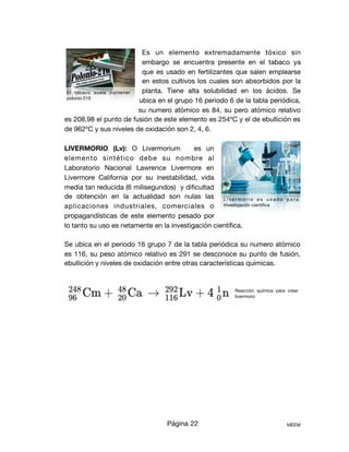 Es un elemento extremadamente tóxico sin
embargo se encuentra presente en el tabaco ya
que es usado en fertilizantes que salen emplearse
en estos cultivos los cuales son absorbidos por la
planta. Tiene alta solubilidad en los ácidos. Se
ubica en el grupo 16 periodo 6 de la tabla periódica,
su numero atómico es 84, su pero atómico relativo
es 208,98 el punto de fusión de este elemento es 254ºC y el de ebullición es
de 962ºC y sus niveles de oxidación son 2, 4, 6.

LIVERMORIO (Lv): O Livermorium es un
elemento sintético debe su nombre al
Laboratorio Nacional Lawrence Livermore en
Livermore California por su inestabilidad, vida
media tan reducida (6 milisegundos) y diﬁcultad
de obtención en la actualidad son nulas las
aplicaciones industriales, comerciales o
propagandísticas de este elemento pesado por
lo tanto su uso es netamente en la investigación cientíﬁca. 

Se ubica en el periodo 16 grupo 7 de la tabla periódica su numero atómico
es 116, su peso atómico relativo es 291 se desconoce su punto de fusión,
ebullición y niveles de oxidación entre otras características químicas. 







Página 22 MEEM
El tabaco suele contener
polonio 210
Reacción química para crear
livermorio
L i v e r m o r i o e s u s a d o p a r a
investigación cientíﬁca
 