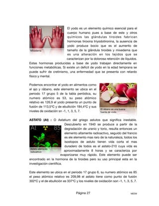 El yodo es un elemento químico esencial para el
cuerpo humano pues a base de este y otros
químicos las glándulas tiroides fabrican
hormonas tiroxina triyodotironina, la ausencia de
yodo produce bocio que es el aumento de
tamaño de la glándula tiroides y mixedema que
es una alteración en los tejidos que se
caracterizan por la dolorosa retención de líquidos.
Estas hormonas producidas a base de yodo trabajan directamente en
funciones metabólicas. Si existe un deﬁcit de yodo en la edad temprana se
puede sufrir de cretinismo, una enfermedad que se presenta con retardo
físico y mental.

Podemos encontrar el yodo en alimentos como
el ajo y rábano, este elemento se ubica en el
periodo 17 grupo 5 de la tabla periódica, su
numero atómico es 53, su peso atómico
relativo es 126,9 el yodo presenta un punto de
fusión de 113,5ºC y de ebullición 184,4ºC y sus
niveles de oxidación sn -1, 1, 3, 5, 7.

ASTATO (At) : O Astatium del griego astutos que signiﬁca inestable.
Descubierto en 1940 se produce a partir de la
degradación de uranio y torio, resulta entonces un
elemento altamente radioactivo, seguido del francio
es ele elemento mas raro de la naturaleza, todos los
isostopos de astuto tienen vida corta el mas
duradero de todos es el astato-210 cuya vida es
aproximadamente 8 horas y se caracteriza por
evaporizarse muy rápido. Este elemento puede ser
encontrado en la hormona de la tiroides pero su uso principal esta en la
investigación cientíﬁca.

Este elemento se ubica en el periodo 17 grupo 6, su numero atómico es 85
el peso atómico relativo es 209,98 el astato tiene como punto de fusión
302ºC y el de ebullición es 337ºC y los niveles de oxidación son -1, 1, 3, 5, 7.

Página 27 MEEM
Mixedema
El rábano es una buena
fuente de yodo
Astato elemento
radioattivo
 