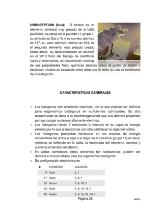 UNUNSEPTIUM (Uus): O teneso es un
elemento sinteticé muy pesado de la tabla
periódica, se ubica en el periodo 17 grupo 7,
su símbolo es Sus o Ts y su numero atómico
es 117, su peso atómico relativo es 294, es
el segundo elemento mas pesado creado
hasta ahora, su descubrimiento se anunció
en el 2010 fruto del trabajo de cientíﬁcos
rusos y americanos, se desconocen muchas
de sus propiedades físico químicas básicas como el punto de fusión y
ebullición, niveles de oxidación entre otros por lo tanto su uso es netamente
de investigación 

CARACTERISTICAS GENERALES
⚛ Los halogenos son altamente reactivos, por lo que pueden ser dañinos
para organismos biológicos en suﬁcientes cantidades. Su alta
radiactividad se debe a la electronegatividad que sus átomos presentan
por sus cargas nucleares altamente efectivas.

⚛ Los halogenos tienen 7 electrones e valencia en su capa de energía
externa por lo que al reaccionar con otro satisfacen la regla del octeto.

⚛ Los halogenos presentan tendencia en los enlaces de energía
moviéndose de arriba a bajo a lo largo de la columna (grupo 17) es decir,
mientras se deﬁende en la tabla, la reactivada del elemento decrece y
aumenta el tamaño del átomo. 

⚛ En alatas cantidades estos eleventos tan radioactivos pueden ser
dañinos e incluso letales para los organismos biológicos.

⚛ Su conﬁguración electrónica es 

Página 28 MEEM
Z ELEMENTO VALENCIA
9 Fluor 2, 7
17 Cloro 2, 8, 7
35 Bromo 2, 8, 18, 7
53 Yodo 2, 8, 18, 18, 7
85 Astato 2, 8, 18, 32, 18, 7
 