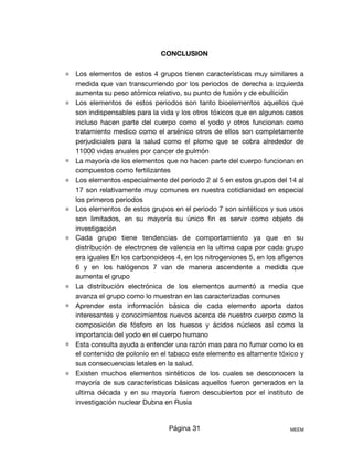 CONCLUSION
⚛ Los elementos de estos 4 grupos tienen características muy similares a
medida que van transcurriendo por los periodos de derecha a izquierda
aumenta su peso atómico relativo, su punto de fusión y de ebullición

⚛ Los elementos de estos periodos son tanto bioelementos aquellos que
son indispensables para la vida y los otros tóxicos que en algunos casos
incluso hacen parte del cuerpo como el yodo y otros funcionan como
tratamiento medico como el arsénico otros de ellos son completamente
perjudiciales para la salud como el plomo que se cobra alrededor de
11000 vidas anuales por cancer de pulmón 

⚛ La mayoría de los elementos que no hacen parte del cuerpo funcionan en
compuestos como fertilizantes 

⚛ Los elementos especialmente del periodo 2 al 5 en estos grupos del 14 al
17 son relativamente muy comunes en nuestra cotidianidad en especial
los primeros periodos

⚛ Los elementos de estos grupos en el periodo 7 son sintéticos y sus usos
son limitados, en su mayoría su único ﬁn es servir como objeto de
investigación 

⚛ Cada grupo tiene tendencias de comportamiento ya que en su
distribución de electrones de valencia en la ultima capa por cada grupo
era iguales En los carbonoideos 4, en los nitrogeniones 5, en los aﬁgenos
6 y en los halógenos 7 van de manera ascendente a medida que
aumenta el grupo

⚛ La distribución electrónica de los elementos aumentó a media que
avanza el grupo como lo muestran en las caracterizadas comunes 

⚛ Aprender esta información básica de cada elemento aporta datos
interesantes y conocimientos nuevos acerca de nuestro cuerpo como la
composición de fósforo en los huesos y ácidos núcleos así como la
importancia del yodo en el cuerpo humano 

⚛ Esta consulta ayuda a entender una razón mas para no fumar como lo es
el contenido de polonio en el tabaco este elemento es altamente tóxico y
sus consecuencias letales en la salud.

⚛ Existen muchos elementos sintéticos de los cuales se desconocen la
mayoría de sus características básicas aquellos fueron generados en la
ultima década y en su mayoría fueron descubiertos por el instituto de
investigación nuclear Dubna en Rusia 

Página 31 MEEM
 