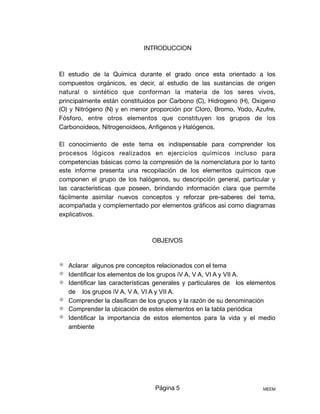 INTRODUCCION

El estudio de la Química durante el grado once esta orientado a los
compuestos orgánicos, es decir, al estudio de las sustancias de origen
natural o sintético que conforman la materia de los seres vivos,
principalmente están constituidos por Carbono (C), Hidrogeno (H), Oxigeno
(O) y Nitrógeno (N) y en menor proporción por Cloro, Bromo, Yodo, Azufre,
Fósforo, entre otros elementos que constituyen los grupos de los
Carbonoideos, Nitrogenoideos, Anﬁgenos y Halógenos.

El conocimiento de este tema es indispensable para comprender los
procesos lógicos realizados en ejercicios químicos incluso para
competencias básicas como la compresión de la nomenclatura por lo tanto
este informe presenta una recopilación de los elementos químicos que
componen el grupo de los halógenos, su descripción general, particular y
las características que poseen, brindando información clara que permite
fácilmente asimilar nuevos conceptos y reforzar pre-saberes del tema,
acompañada y complementado por elementos gráﬁcos así como diagramas
explicativos. 

OBJEIVOS 

⚛︎ Aclarar algunos pre conceptos relacionados con el tema
⚛︎ Identificar los elementos de los grupos iV A, V A, VI A y VII A.
⚛︎ Identificar las características generales y particulares de los elementos
de los grupos iV A, V A, VI A y VII A.
⚛︎ Comprender la clasifican de los grupos y la razón de su denominación
⚛︎ Comprender la ubicación de estos elementos en la tabla periódica
⚛︎ Identificar la importancia de estos elementos para la vida y el medio
ambiente
Página 5 MEEM
 