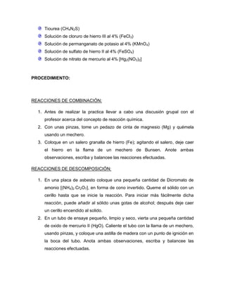 Tiourea (CH4N2S)
     Solución de cloruro de hierro III al 4% (FeCl3)
     Solución de permanganato de potasio al 4% (KMnO4)
     Solución de sulfato de hierro II al 4% (FeSO4)
     Solución de nitrato de mercurio al 4% [Hg2(NO3)2]



PROCEDIMIENTO:




REACCIONES DE COMBINACIÓN:

  1. Antes de realizar la practica llevar a cabo una discusión grupal con el
     profesor acerca del concepto de reacción química.
  2. Con unas pinzas, tome un pedazo de cinta de magnesio (Mg) y quémela
     usando un mechero.
  3. Coloque en un salero granalla de hierro (Fe); agitando el salero, deje caer
     el hierro en la flama de un mechero de Bunsen. Anote ambas
     observaciones, escriba y balancee las reacciones efectuadas.

REACCIONES DE DESCOMPOSICIÓN:

  1. En una placa de asbesto coloque una pequeña cantidad de Dicromato de
     amonio [(NH4)2 Cr2O7], en forma de cono invertido. Queme el sólido con un
     cerillo hasta que se inicie la reacción. Para iniciar más fácilmente dicha
     reacción, puede añadir al sólido unas gotas de alcohol; después deje caer
     un cerillo encendido al solido.
  2. En un tubo de ensaye pequeño, limpio y seco, vierta una pequeña cantidad
     de oxido de mercurio II (HgO). Caliente el tubo con la llama de un mechero,
     usando pinzas, y coloque una astilla de madera con un punto de ignición en
     la boca del tubo. Anota ambas observaciones, escriba y balancee las
     reacciones efectuadas.
 
