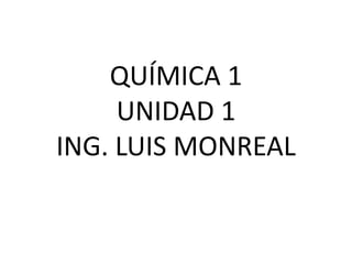 QUÍMICA 1
UNIDAD 1
ING. LUIS MONREAL
 