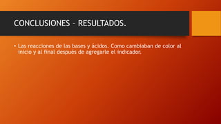 CONCLUSIONES – RESULTADOS.
• Las reacciones de las bases y ácidos. Como cambiaban de color al
inicio y al final después de agregarle el indicador.
 