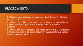 PROCEDIMIENTO.
• 1.- Coloquen por separado un pedazo de lana de acero y el clavo
sobre el cenicero.
• 2.- Con mucho cuidado, enciendan un cerillo y acerquen la flama
al clavo. Observen qué sucede y tomen nota de esto en su
cuaderno.
• 3.- Ahora, con mayor cuidado, enciendan otro cerillo y acérquenlo
al fragmento de lana de acero. Observen nuevamente qué sucede
y anótenlo en el cuaderno.
 
