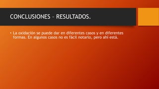 CONCLUSIONES – RESULTADOS.
• La oxidación se puede dar en diferentes casos y en diferentes
formas. En algunos casos no es fácil notarlo, pero ahí está.
 