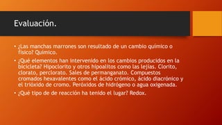Evaluación.
• ¿Las manchas marrones son resultado de un cambio químico o
físico? Químico.
• ¿Qué elementos han intervenido en los cambios producidos en la
bicicleta? Hipoclorito y otros hipoalitos como las lejías. Clorito,
clorato, perclorato. Sales de permanganato. Compuestos
cromados hexavalentes como el ácido crómico, ácido diacrónico y
el trióxido de cromo. Peróxidos de hidrógeno o agua oxigenada.
• ¿Qué tipo de de reacción ha tenido el lugar? Redox.
 