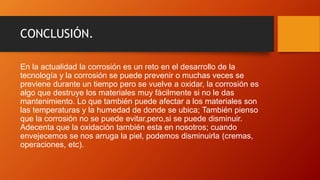 CONCLUSIÓN.
En la actualidad la corrosión es un reto en el desarrollo de la
tecnología y la corrosión se puede prevenir o muchas veces se
previene durante un tiempo pero se vuelve a oxidar, la corrosión es
algo que destruye los materiales muy fácilmente si no le das
mantenimiento. Lo que también puede afectar a los materiales son
las temperaturas y la humedad de donde se ubica; También pienso
que la corrosión no se puede evitar,pero,si se puede disminuir.
Adecenta que la oxidación también esta en nosotros; cuando
envejecemos se nos arruga la piel, podemos disminuirla (cremas,
operaciones, etc).
 