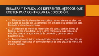 ENUMERA Y EXPLICA LOS DIFERENTES MÉTODOS QUE
EXISTEN PARA CONTROLAR LA CORROSIÓN.
• 1.- Eliminación de elementos corrosivos: este sistema es efectivo
en evitar el avance de la corrosión, sin embargo su aplicación esta
limitada a circuitos cerrados.
• 2.- Utilización de mejores materiales de constructivos como el
titanio, acero inoxidable, oro y otros minerales más nobles es
efectiva contra la aparición de la corrosión, pero un costo
bastante alto.
• 3.- Protección eléctrica: este método consiste en la protección de
un material mediante el acomplamiento de una pieza de metal de
menor nobleza.
 