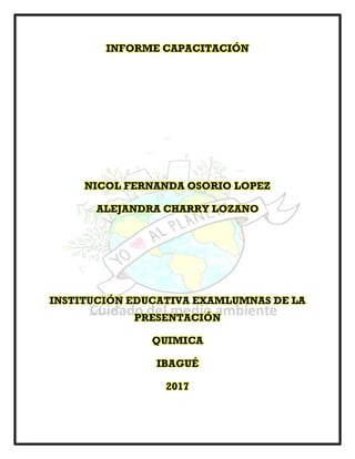 INFORME CAPACITACIÓN
NICOL FERNANDA OSORIO LOPEZ
ALEJANDRA CHARRY LOZANO
INSTITUCIÓN EDUCATIVA EXAMLUMNAS DE LA
PRESENTACIÓN
QUIMICA
IBAGUÉ
2017
 
