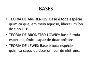 BASES
• TEORIA DE ARRHENIUS: Base é toda espécie
química que, em meio aquoso, libera um íon
do tipo OH-.
• TEORIA DE BRONSTED-LOWRY: Base é toda
espécie química capaz de doar prótons.
• TEORIA DE LEWIS: Base é toda espécie
química capaz de doar um par de elétrons.
 