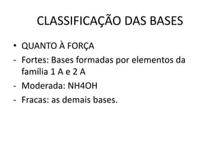 CLASSIFICAÇÃO DAS BASES
• QUANTO À FORÇA
- Fortes: Bases formadas por elementos da
família 1 A e 2 A
- Moderada: NH4OH
- Fracas: as demais bases.
 