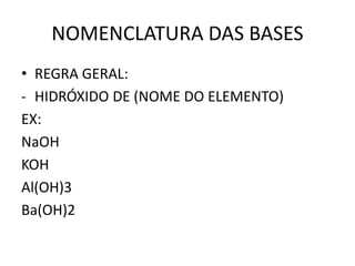 NOMENCLATURA DAS BASES
• REGRA GERAL:
- HIDRÓXIDO DE (NOME DO ELEMENTO)
EX:
NaOH
KOH
Al(OH)3
Ba(OH)2
 