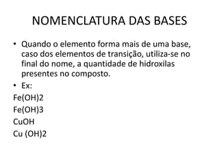 NOMENCLATURA DAS BASES
• Quando o elemento forma mais de uma base,
caso dos elementos de transição, utiliza-se no
final do nome, a quantidade de hidroxilas
presentes no composto.
• Ex:
Fe(OH)2
Fe(OH)3
CuOH
Cu (OH)2
 