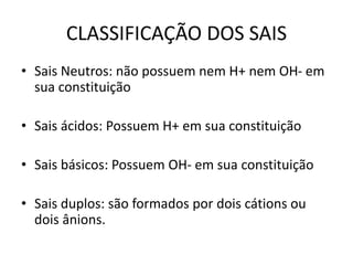 CLASSIFICAÇÃO DOS SAIS
• Sais Neutros: não possuem nem H+ nem OH- em
sua constituição
• Sais ácidos: Possuem H+ em sua constituição
• Sais básicos: Possuem OH- em sua constituição
• Sais duplos: são formados por dois cátions ou
dois ânions.
 