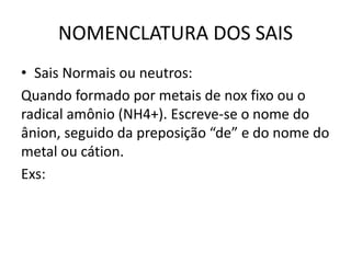 NOMENCLATURA DOS SAIS
• Sais Normais ou neutros:
Quando formado por metais de nox fixo ou o
radical amônio (NH4+). Escreve-se o nome do
ânion, seguido da preposição “de” e do nome do
metal ou cátion.
Exs:
 