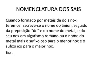 NOMENCLATURA DOS SAIS
Quando formado por metais de dois nox,
teremos: Escreve-se o nome do ânion, seguido
da preposição “de” e do nome do metal, e do
seu nox em algarismo romano ou o nome do
metal mais o sufixo oso para o menor nox e o
sufixo ico para o maior nox.
Exs:
 