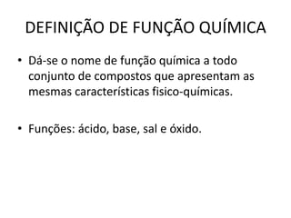 DEFINIÇÃO DE FUNÇÃO QUÍMICA
• Dá-se o nome de função química a todo
conjunto de compostos que apresentam as
mesmas características fisico-químicas.
• Funções: ácido, base, sal e óxido.
 
