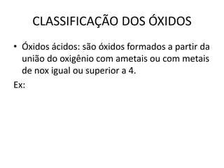 CLASSIFICAÇÃO DOS ÓXIDOS
• Óxidos ácidos: são óxidos formados a partir da
união do oxigênio com ametais ou com metais
de nox igual ou superior a 4.
Ex:
 