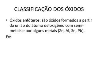 CLASSIFICAÇÃO DOS ÓXIDOS
• Óxidos anfóteros: são óxidos formados a partir
da união do átomo de oxigênio com semi-
metais e por alguns metais (Zn, Al, Sn, Pb).
Ex:
 