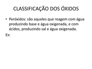 CLASSIFICAÇÃO DOS ÓXIDOS
• Peróxidos: são aqueles que reagem com água
produzindo base e água oxigenada, e com
ácidos, produzindo sal e água oxigenada.
Ex:
 