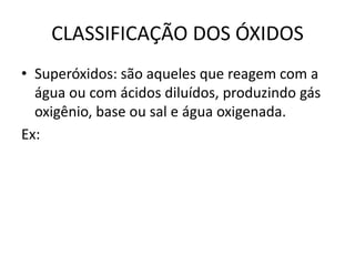 CLASSIFICAÇÃO DOS ÓXIDOS
• Superóxidos: são aqueles que reagem com a
água ou com ácidos diluídos, produzindo gás
oxigênio, base ou sal e água oxigenada.
Ex:
 