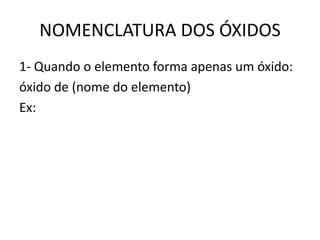NOMENCLATURA DOS ÓXIDOS
1- Quando o elemento forma apenas um óxido:
óxido de (nome do elemento)
Ex:
 