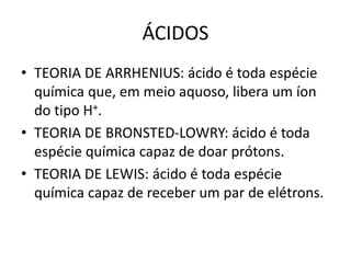 ÁCIDOS
• TEORIA DE ARRHENIUS: ácido é toda espécie
química que, em meio aquoso, libera um íon
do tipo H+.
• TEORIA DE BRONSTED-LOWRY: ácido é toda
espécie química capaz de doar prótons.
• TEORIA DE LEWIS: ácido é toda espécie
química capaz de receber um par de elétrons.
 