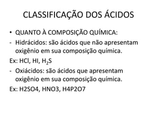 CLASSIFICAÇÃO DOS ÁCIDOS
• QUANTO À COMPOSIÇÃO QUÍMICA:
- Hidrácidos: são ácidos que não apresentam
oxigênio em sua composição química.
Ex: HCl, HI, H2S
- Oxiácidos: são ácidos que apresentam
oxigênio em sua composição química.
Ex: H2SO4, HNO3, H4P2O7
 