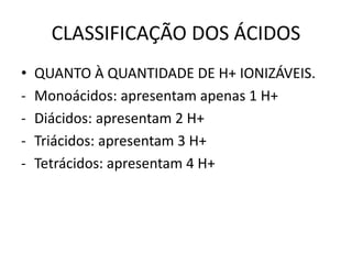 CLASSIFICAÇÃO DOS ÁCIDOS
• QUANTO À QUANTIDADE DE H+ IONIZÁVEIS.
- Monoácidos: apresentam apenas 1 H+
- Diácidos: apresentam 2 H+
- Triácidos: apresentam 3 H+
- Tetrácidos: apresentam 4 H+
 