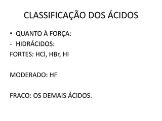 CLASSIFICAÇÃO DOS ÁCIDOS
• QUANTO À FORÇA:
- HIDRÁCIDOS:
FORTES: HCl, HBr, HI
MODERADO: HF
FRACO: OS DEMAIS ÁCIDOS.
 
