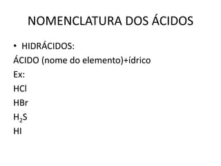 NOMENCLATURA DOS ÁCIDOS
• HIDRÁCIDOS:
ÁCIDO (nome do elemento)+ídrico
Ex:
HCl
HBr
H2S
HI
 
