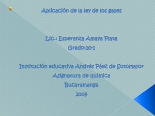Aplicación de la ley de los gasesLic.: Esperanza Amaya PlataGrado:10-1Institución educativa Andrés Páez de SotomayorAsignatura de químicaBucaramanga2009 