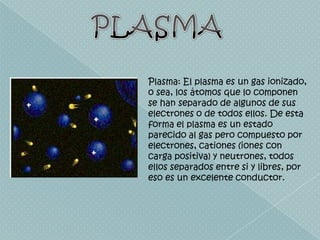 PLASMAPlasma: El plasma es un gas ionizado, o sea, los átomos que lo componen se han separado de algunos de sus electrones o de todos ellos. De esta forma el plasma es un estado parecido al gas pero compuesto por electrones, cationes (iones con carga positiva) y neutrones, todos ellos separados entre si y libres, por eso es un excelente conductor. 