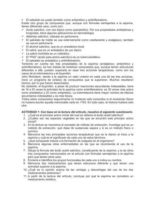  El salsalato es usado también como antipirético y antiinflamatorio.
Existe otro grupo de compuestos que, aunque con fórmulas semejantes a la aspirina,
tienen diferentes usos, como son:
 Acido salicílico, con uso tópico como queratolítico. Por sus propiedades antisépticas y
fungicidas, tiene algunas aplicaciones en dermatología.
 Aldehido salicílico, utilizado en perfumería.
 El salicilato de metilo se usa externamente como rubefaciente y analgésico; también
se usa en perfumería.
 El alcohol salicílico, que es un anestésico local.
 El salicil, que es un antiséptico de uso tópico
 La salicil morfolida es un colerético.
 El “PAS” (ácido para amino salicílico) es un tuberculostático.
 El salsalato es antiséptico y antiinflamatorio.
Teniendo en cuenta las tres propiedades de la aspirina (analgésico, antipirético y
antiinflamatorio), se han tratado de sintetizar compuestos que, aunque tienen estructuras
diferentes a ella, puedan superarla en esas tres acciones terapéuticas, como son los
casos de la indometacina y el ibuprofen.
John Nicholson, dando a la aspirina un valor unitario en cada una de las tres acciones,
inició un programa de síntesis de compuestos que la superaran. Muchos resultaron
tóxicos, por lo que fueron desechados.
No obstante, el ibuprofen, a pesar de producir reacciones secundarias indeseables, tiene
de 16 a 32 veces la actividad de la aspirina como antiinflamatorio, es 30 veces más activo
como anestésico y 20 como antipirético. La indometacina tiene mayor número de efectos
secundarios indeseables y es más tóxica.
Todos estos compuestos seguramente no hubieran sido conocidos si el reverendo Stone
no hubiera escrito aquella memorable carta en 1763. En todo caso, la historia hubiera sido
otra.
ACTIVIDAD 1: Con base en la lectura del artículo, resuelve el siguiente cuestionario.
1. ¿Cuál es el principio activo inicial del cual se obtiene el ácido acetil salicílico?
2. ¿Cuáles son las especies vegetales en las que se encontró este principio activo
inicial?
3. En la lectura se menciona el concepto de método de extracción. Investiga qué es un
método de extracción, qué clase de sustancias separa y si es un método físico o
químico.
4. Menciona las tres principales acciones terapéuticas que se le dieron al inicio a la
aspirina y cuál es el significado de cada uno de estos términos.
5. ¿Qué compuesto induce a la formación de coágulos en el organismo?
6. Menciona algunas otras enfermedades en las que se recomienda el uso de la
aspirina.
7. Dibuja la fórmula del ácido acetil salicílico, constituyente de la aspirina, y la de otros
tres compuestos mencionados en el artículo con fórmulas semejantes a la aspirina
pero que tienen otros usos.
8. Encierra e identifica los grupos funcionales de cada uno e indica su nombre.
9. Menciona dos medicamentos que tienen estructura diferente y que tienen una
actividad superior a la aspirina.
10. ¿Cuál es tu opinión acerca de las ventajas y desventajas del uso de los dos
medicamentos anteriores?
11. A partir de la lectura del artículo, concluye por qué la aspirina se considera un
medicamento sintético.
 